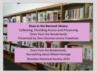 Zines in the Barnard Library:
Collecting, Providing Access and Preserving
Zines from the Borderlands
Presented by Zine Librarian Jenna Freedman
Zines from the Borderlands:
Storytelling about Mixed-Heritage
Brooklyn Historical Society, 2014
 