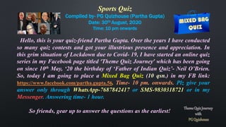 Sports Quiz
Compiled by- PG Quizhouse (Partha Gupta)
Date: 30th August, 2020
Time: 10 pm onwards
Hello, this is your quiz-friend Partha Gupta. Over the years I have conducted
so many quiz contests and got your illustrious presence and appreciation. In
this grim situation of Lockdown due to Covid- 19, I have started an online quiz
series in my Facebook page titled ‘Theme Quiz Journey’ which has been going
on since 10th May, ‘20 the birthday of ‘Father of Indian Quiz’- Neil O’Brien.
So, today I am going to place a Mixed Bag Quiz (10 qsn.) in my FB link:
https://www.facebook.com/partha.gupta.56. Time- 10 pm. onwards. Plz give your
answer only through WhatsApp-7687842417 or SMS-9830318721 or in my
Messenger. Answering time- 1 hour.
So friends, gear up to answer the questions as the earliest!
 