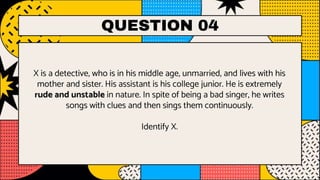 QUESTION 04
X is a detective, who is in his middle age, unmarried, and lives with his
mother and sister. His assistant is his college junior. He is extremely
rude and unstable in nature. In spite of being a bad singer, he writes
songs with clues and then sings them continuously.
Identify X.
 