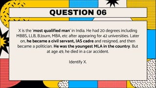QUESTION 06
X is the ‘most qualified man’ in India. He had 20 degrees including
MBBS, LLB, B.Journ, MBA, etc after appearing for 42 universities. Later
on, he became a civil servant, IAS cadre and resigned, and then
became a politician. He was the youngest MLA in the country. But
at age 49, he died in a car accident.
Identify X.
 