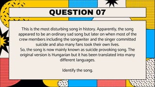 QUESTION 07
This is the most disturbing song in history. Apparently, the song
appeared to be an ordinary sad song but later on when most of the
crew members including the songwriter and the singer committed
suicide and also many fans took their own lives.
So, the song is now mainly known as suicide provoking song. The
original version is Hungarian but it has been translated into many
different languages.
Identify the song.
 