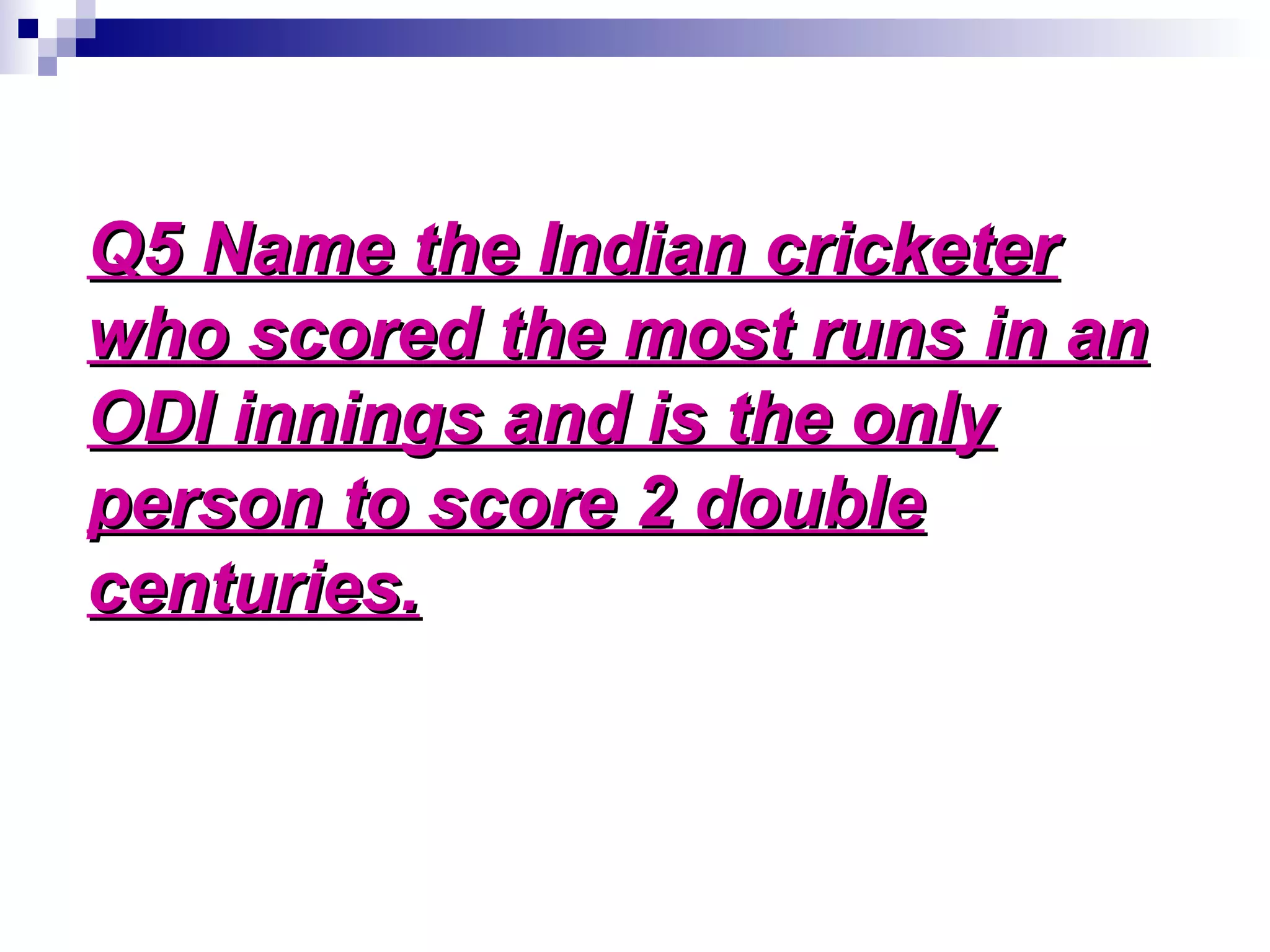 Q5 Name the Indian cricketerQ5 Name the Indian cricketer
who scored the most runs in anwho scored the most runs in an
ODI innings and is the onlyODI innings and is the only
person to score 2 doubleperson to score 2 double
centuries.centuries.
 