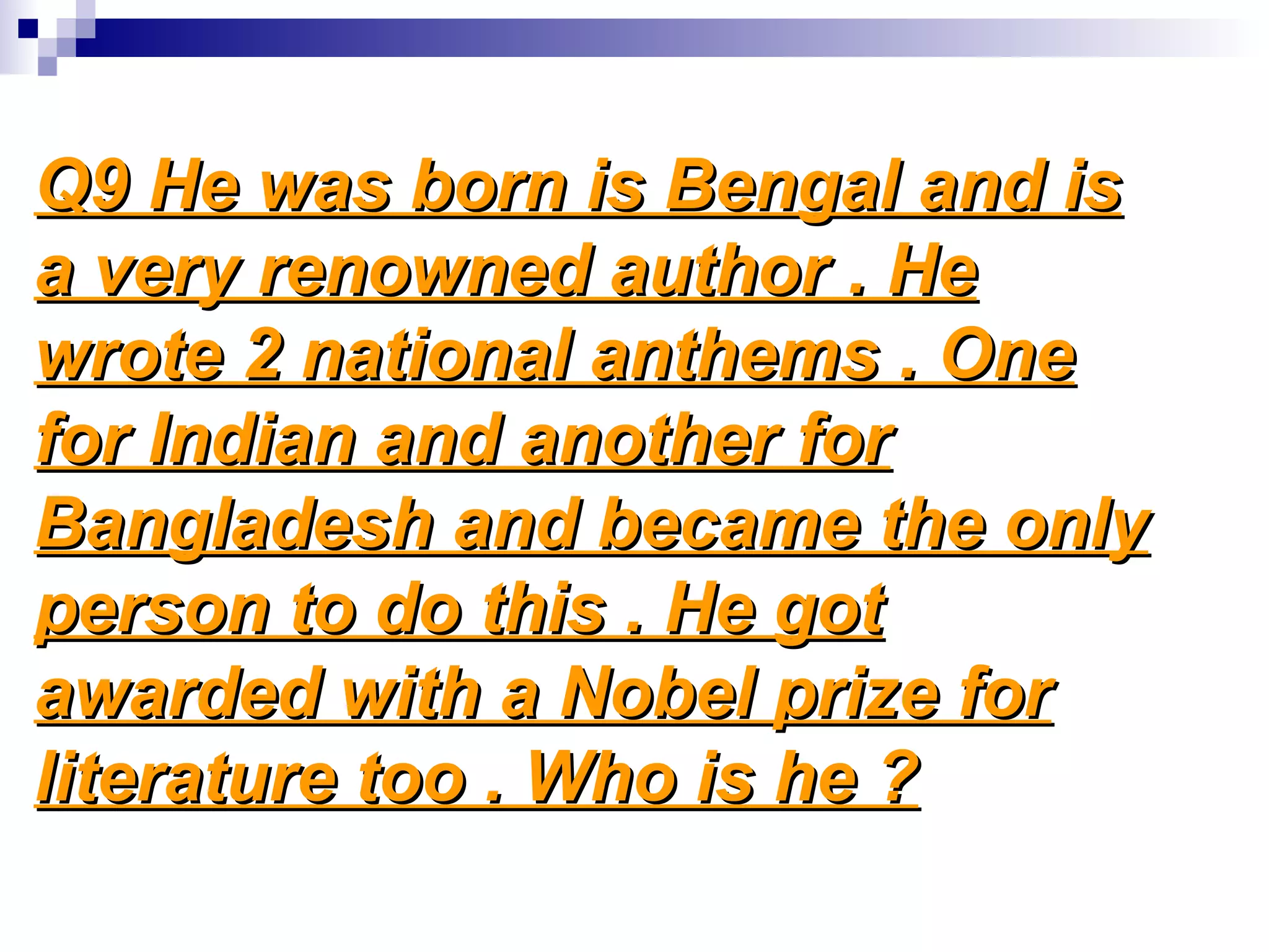 Q9 He was born is Bengal and isQ9 He was born is Bengal and is
a very renowned author . Hea very renowned author . He
wrote 2 national anthems . Onewrote 2 national anthems . One
for Indian and another forfor Indian and another for
Bangladesh and became the onlyBangladesh and became the only
person to do this . He gotperson to do this . He got
awarded with a Nobel prize forawarded with a Nobel prize for
literature too . Who is he ?literature too . Who is he ?
 