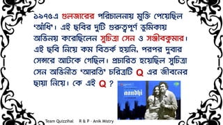 ১৯৭৫এ গুলজাষ্মিি পরিচালিায় মুরি দপষ্ময়রছল
‘আঁরধ’। এই ছরেি েুরট গুরুত্বপূর্ভ র্ূরমোয়
অরর্িয় েষ্মিরছষ্মলি েুরচত্রা দেি ও েঞ্জীেেু মাি।
এই ছরে রিষ্ময় েম রেতেভ হয়রি, পিপি েুোি
দেন্সষ্মি আটষ্মে দগরছল। প্রচারিত হষ্ময়রছল েুরচত্রা
দেি অরর্িীত ‘আিরত’ চরিত্ররট Q এি জীেষ্মিি
ছায়া রিষ্ময়। দে এই Q ?
Team Quizzihal R & P – Anik Mistry
 