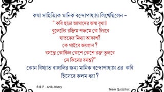 কথা সামিমযযক িামিক ব্ন্দাপাধ্যায় মিন্েমিন্িি –
“ কমব্ িাড়া আিান্ের জন্ম ব্ৃথা।
ব্ুন্িন্ের রমিি পঞ্চন্ি কক মিরন্ব্
ঘাযন্কর মিথযা আকাশ?
কক গাইন্ব্ জয়গাি ?
ব্সন্ে ককামকি ককন্শ ককন্শ রি যু িন্ব্
কস মকন্সর ব্সে?”
ককাি মব্েযায ব্াঙ্গামির জিয িামিক ব্ন্দাপাধ্যায় এর কমব্
মিন্সন্ব্ কিি ধ্রা ?
Team Quizzihal
R & P – Anik Mistry
 