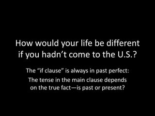 How would your life be different
if you hadn’t come to the U.S.?
The “if clause” is always in past perfect:
The tense in the main clause depends
on the true fact—is past or present?

 