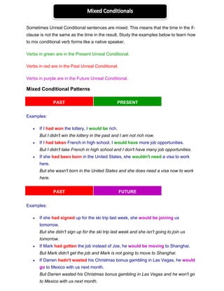 Sometimes Unreal Conditional sentences are mixed. This means that the time in the if-
clause is not the same as the time in the result. Study the examples below to learn how
to mix conditional verb forms like a native speaker.
Verbs in green are in the Present Unreal Conditional.
Verbs in red are in the Past Unreal Conditional.
Verbs in purple are in the Future Unreal Conditional.
Mixed Conditional Patterns
PAST PRESENT
Examples:
 If I had won the lottery, I would be rich.
But I didn't win the lottery in the past and I am not rich now.
 If I had taken French in high school, I would have more job opportunities.
But I didn't take French in high school and I don't have many job opportunities.
 If she had been born in the United States, she wouldn't need a visa to work
here.
But she wasn't born in the United States and she does need a visa now to work
here.
PAST FUTURE
Examples:
 If she had signed up for the ski trip last week, she would be joining us
tomorrow.
But she didn't sign up for the ski trip last week and she isn't going to join us
tomorrow.
 If Mark had gotten the job instead of Joe, he would be moving to Shanghai.
But Mark didn't get the job and Mark is not going to move to Shanghai.
 If Darren hadn't wasted his Christmas bonus gambling in Las Vegas, he would
go to Mexico with us next month.
But Darren wasted his Christmas bonus gambling in Las Vegas and he won't go
to Mexico with us next month.
 