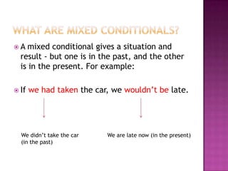 A

mixed conditional gives a situation and
result - but one is in the past, and the other
is in the present. For example:

 If

we had taken the car, we wouldn’t be late.

We didn’t take the car
(in the past)

We are late now (in the present)

 