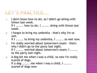 1.

2.

3.

4.

I don't know how to ski, so I didn't go skiing with
Simon last week.
If I ....... how to ski, I ....... skiing with Simon last
week.
I forgot to bring my umbrella - that's why I'm so
wet.
If I ....... to bring my umbrella, I ....... so wet now.
I'm really worried about tomorrow's exam - that's
why I didn't go to the party last night.
If I ....... worried about tomorrow's exam, I .......
to the party last night.
A dog bit me when I was a child, so now I'm really
scared of dogs.
If a dog ....... me when I was a child, I .......
scared of dogs now.

 