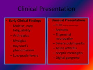 Clinical Presentation
• Early Clinical Findings
– Malaise, easy
fatiguability
– Arthralgias
– Myalgias
– Raynaud’s
phenomenom
– Low-grade fevers
• Unusual Presentations
– FUO Fever of unknown origin
– Serositis
– Trigeminal
neuropathy
– Severe polymyositis
– Acute arthritis
– Aseptic meningitis
– Digital gangrene
 