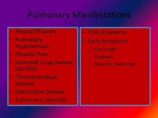 Pulmonary Manifestations
• Pleural Effusions
• Pulmonary
Hypertension
• Pleuritic Pain
• Intersitial Lung Disease
(30-50%)
• Thromboembolic
Disease
• Obstructive Disease
• Pulmonary Vasculitis
• 75% of patients
• Early Symptoms
– Dry cough
– Dyspnea
– Pleuritic Chest Pain
 