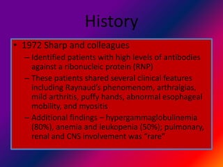 History
• 1972 Sharp and colleagues
– Identified patients with high levels of antibodies
against a ribonucleic protein (RNP)
– These patients shared several clinical features
including Raynaud’s phenomenom, arthralgias,
mild arthritis, puffy hands, abnormal esophageal
mobility, and myositis
– Additional findings – hypergammaglobulinemia
(80%), anemia and leukopenia (50%); pulmonary,
renal and CNS involvement was “rare”
 