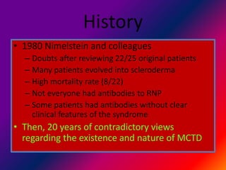 History
• 1980 Nimelstein and colleagues
– Doubts after reviewing 22/25 original patients
– Many patients evolved into scleroderma
– High mortality rate (8/22)
– Not everyone had antibodies to RNP
– Some patients had antibodies without clear
clinical features of the syndrome
• Then, 20 years of contradictory views
regarding the existence and nature of MCTD
 