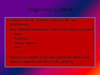 Diagnostic Criteria
• Features of SLE, systemic sclerosis, RA, and
polymyositis
• Four different diagnostic criteria have been proposed
– Sharp
– Kasukawa
– Alarcon-Segovia
– Kahn
• Highest sensitivity (62%) and specificity (86%) with
Alarcon-Segovia and Kahn in 45 patients
 