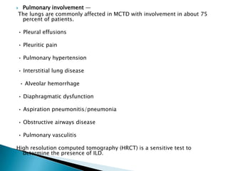 Pulmonary involvement —
The lungs are commonly affected in MCTD with involvement in about 75
 percent of patients.

• Pleural effusions

• Pleuritic pain

• Pulmonary hypertension

• Interstitial lung disease

    • Alveolar hemorrhage

• Diaphragmatic dysfunction

• Aspiration pneumonitis/pneumonia

• Obstructive airways disease

• Pulmonary vasculitis

High resolution computed tomography (HRCT) is a sensitive test to
  determine the presence of ILD.
 