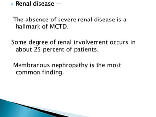    Renal disease —

The absence of severe renal disease is a
 hallmark of MCTD.

Some degree of renal involvement occurs in
 about 25 percent of patients.

Membranous nephropathy is the most
 common finding.
 