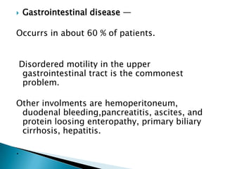    Gastrointestinal disease —

Occurrs in about 60 % of patients.


Disordered motility in the upper
 gastrointestinal tract is the commonest
 problem.

Other involments are hemoperitoneum,
 duodenal bleeding,pancreatitis, ascites, and
 protein loosing enteropathy, primary biliary
 cirrhosis, hepatitis.

.
 