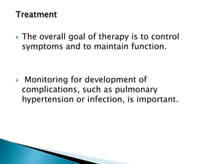 Treatment

   The overall goal of therapy is to control
    symptoms and to maintain function.



    Monitoring for development of
    complications, such as pulmonary
    hypertension or infection, is important.
 