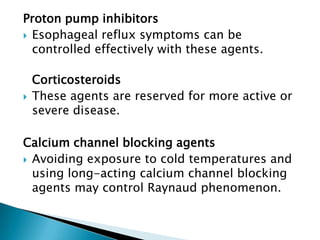Proton pump inhibitors
 Esophageal reflux symptoms can be
  controlled effectively with these agents.

    Corticosteroids
   These agents are reserved for more active or
    severe disease.

Calcium channel blocking agents
 Avoiding exposure to cold temperatures and
  using long-acting calcium channel blocking
  agents may control Raynaud phenomenon.
 