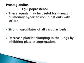 Prostaglandins
          Eg-Epoprostenol
 These agents may be useful for managing
  pulmonary hypertension in patients with
  MCTD.

   Strong vasodilator of all vascular beds.

   Decrease platelet clumping in the lungs by
    inhibiting platelet aggregation.
 