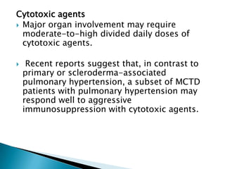 Cytotoxic agents
 Major organ involvement may require
  moderate-to-high divided daily doses of
  cytotoxic agents.

    Recent reports suggest that, in contrast to
    primary or scleroderma-associated
    pulmonary hypertension, a subset of MCTD
    patients with pulmonary hypertension may
    respond well to aggressive
    immunosuppression with cytotoxic agents.
 