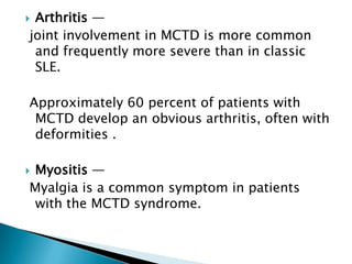 Arthritis —
joint involvement in MCTD is more common
 and frequently more severe than in classic
 SLE.

Approximately 60 percent of patients with
 MCTD develop an obvious arthritis, often with
 deformities .

Myositis —
Myalgia is a common symptom in patients
 with the MCTD syndrome.
 
