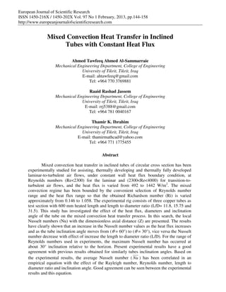 European Journal of Scientific Research
ISSN 1450-216X / 1450-202X Vol. 97 No 1 February, 2013, pp.144-158
http://www.europeanjournalofscientificresearch.com
Mixed Convection Heat Transfer in Inclined
Tubes with Constant Heat Flux
Ahmed Tawfeeq Ahmed Al-Sammarraie
Mechanical Engineering Department, College of Engineering
University of Tikrit, Tikrit, Iraq
E-mail: ahtawfeeq@gmail.com
Tel: +964 770 3769881
Raaid Rashad Jassem
Mechanical Engineering Department, College of Engineering
University of Tikrit, Tikrit, Iraq
E-mail: rrj5388@gmail.com
Tel: +964 781 0040167
Thamir K. Ibrahim
Mechanical Engineering Department, College of Engineering
University of Tikrit, Tikrit, Iraq
E-mail: thamirmathcad@yahoo.com
Tel: +964 771 1775455
Abstract
Mixed convection heat transfer in inclined tubes of circular cross section has been
experimentally studied for assisting, thermally developing and thermally fully developed
laminar-to-turbulent air flows, under constant wall heat flux boundary condition, at
Reynolds numbers (Re<2300) for the laminar and (2300<Re<4000) for transition-to-
turbulent air flows, and the heat flux is varied from 492 to 1442 W/m2
. The mixed
convection regime has been bounded by the convenient selection of Reynolds number
range and the heat flux range so that the obtained Richardson number (Ri) is varied
approximately from 0.146 to 1.058. The experimental rig consists of three copper tubes as
test section with 600 mm heated length and length to diameter ratio (L/D= 11.8, 15.75 and
31.5). This study has investigated the effect of the heat flux, diameters and inclination
angle of the tube on the mixed convection heat transfer process. In this search, the local
Nusselt numbers (Nu) with the dimensionless axial distance (Z) are presented. The results
have clearly shown that an increase in the Nusselt number values as the heat flux increases
and as the tube inclination angle moves from (θ = 60°) to (θ = 30°), vice versa the Nusselt
number decrease with effect of increase the length to diameter ratio (L/D). For the range of
Reynolds numbers used in experiments, the maximum Nusselt number has occurred at
about 30° inclination relative to the horizon. Present experimental results have a good
agreement with previous results obtained for similarly tubes inclination angles. Based on
the experimental results, the average Nusselt number ( Nu ) has been correlated in an
empirical equation with the effect of the Rayleigh number, Reynolds number, length to
diameter ratio and inclination angle. Good agreement can be seen between the experimental
results and this equation.
 