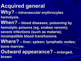 AAccqquuiirreedd ggeenneerraall 
WWhhyy?? –– iinnttrraavvaassccuullaarr eerryytthhrrooccyytteess 
hheemmoollyyssiiss.. 
WWhheenn?? –– bblloooodd ddiisseeaasseess;; ppooiissoonniinngg bbyy 
hheemmoollyyttiicc ppooiissoonnss ((eegg.. ssnnaakkeess vveennoomm));; 
sseevveerree iinnffeeccttiioonnss ((ssuucchh aass mmaallaarriiaa));; 
iinnccoommppaattiibbllee bblloooodd ttrraannssffuussiioonnss.. 
WWhheerree?? –– lliivveerr;; sspplleeeenn;; llyymmpphhaattiicc nnooddeess;; 
bboonnee mmaarrrrooww.. 
OOuuttwwaarrdd aappppeeaarraannccee?? –– eennllaarrggeedd,, 
bbrroowwnn 
 