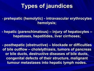 TTyyppeess ooff jjaauunnddiicceess 
-- pprreehheeppaattiicc ((hheemmoollyyttiicc)) -- iinnttrraavvaassccuullaarr eerryytthhrrooccyytteess 
hheemmoollyyssiiss;; 
-- hheeppaattiicc ((ppaarreenncchhiimmaattoouuss)) –– iinnjjuurryy ooff hheeppaattooccyytteess –– 
hheeppaattoosseess,, hheeppaattiittiiddeess,, lliivveerr cciirrrrhhoosseess;; 
-- ppoosstthheeppaattiicc ((oobbssttrruuccttiivvee)) –– bblloocckkaaddee oorr ddiiffffiiccuullttiieess 
ooff bbiillee oouuttffllooww –– cchhoolleellyytthhiiaassiiss,, ttuummoorrss ooff ppaannccrreeaass 
oorr bbiillee dduuccttss,, ddeessttrruuccttiivvee ddiisseeaasseess ooff bbiillee dduuccttss,, 
ccoonnggeenniittaall ddeeffeeccttss ooff tthheeiirr ssttrruuccttuurree,, mmaalliiggnnaanntt 
ttuummoouurr mmeettaassttaasseess iinnttoo hheeppaattiicc llyymmpphh nnooddeess.. 
 