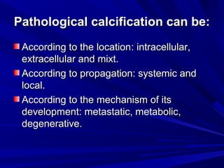 Pathological ccaallcciiffiiccaattiioonn ccaann bbee:: 
AAccccoorrddiinngg ttoo tthhee llooccaattiioonn:: iinnttrraacceelllluullaarr,, 
eexxttrraacceelllluullaarr aanndd mmiixxtt.. 
AAccccoorrddiinngg ttoo pprrooppaaggaattiioonn:: ssyysstteemmiicc aanndd 
llooccaall.. 
AAccccoorrddiinngg ttoo tthhee mmeecchhaanniissmm ooff iittss 
ddeevveellooppmmeenntt:: mmeettaassttaattiicc,, mmeettaabboolliicc,, 
ddeeggeenneerraattiivvee.. 
 