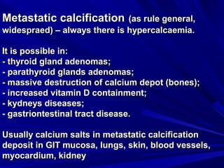 MMeettaassttaattiicc ccaallcciiffiiccaattiioonn ((aass rruullee ggeenneerraall,, 
wwiiddeesspprraaeedd)) –– aallwwaayyss tthheerree iiss hhyyppeerrccaallccaaeemmiiaa.. 
IItt iiss ppoossssiibbllee iinn:: 
-- tthhyyrrooiidd ggllaanndd aaddeennoommaass;; 
-- ppaarraatthhyyrrooiidd ggllaannddss aaddeennoommaass;; 
-- mmaassssiivvee ddeessttrruuccttiioonn ooff ccaallcciiuumm ddeeppoott ((bboonneess));; 
-- iinnccrreeaasseedd vviittaammiinn DD ccoonnttaaiinnmmeenntt;; 
-- kkyyddnneeyyss ddiisseeaasseess;; 
-- ggaassttrriioonntteessttiinnaall ttrraacctt ddiisseeaassee.. 
UUssuuaallllyy ccaallcciiuumm ssaallttss iinn mmeettaassttaattiicc ccaallcciiffiiccaattiioonn 
ddeeppoossiitt iinn GGIITT mmuuccoossaa,, lluunnggss,, sskkiinn,, bblloooodd vveesssseellss,, 
mmyyooccaarrddiiuumm,, kkiiddnneeyy 
 