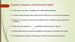 Eruption sequence of permanent teeth
 Teeth erupt in groups, mandibular first followed by maxillary.
 A tooth usually emerges when about three-fourth of its root has been completed.
 It takes 2 to 3 years for root to be completed after a tooth has been erupted into
occlusion .
 Most common sequence is mandibular central incisors at age 6¼
 Closely followed by permanent mandibular first molar and maxillary first molar.
 The beginning of eruption of this group of teeth characterizes dental age 6.
 