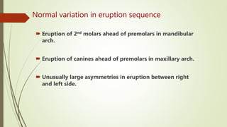 Normal variation in eruption sequence
 Eruption of 2nd molars ahead of premolars in mandibular
arch.
 Eruption of canines ahead of premolars in maxillary arch.
 Unusually large asymmetries in eruption between right
and left side.
 