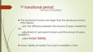 1st transitional period:
Incisors transition
 The permanent incisors are larger than the deciduous incisors
they replace,
and this difference between the amount of space needed for
the
adjustment of permanent incisors and the amount of space
available is
called incisor liability.
 Incisor liability at maxilla 7mm and in mandible is 5mm.
 