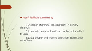  Incisal liability is overcome by
1: Utilization of primate spaces present in primary
dentition.
2: Increase in dental arch width across the canine adds 1
to 2mm.
3: Labial position and inclined permanent incisors adds
up to 2mm
 