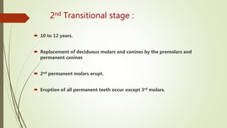 2nd Transitional stage :
 10 to 12 years.
 Replacement of deciduous molars and canines by the premolars and
permanent canines
 2nd permanent molars erupt.
 Eruption of all permanent teeth occur except 3rd molars.
 