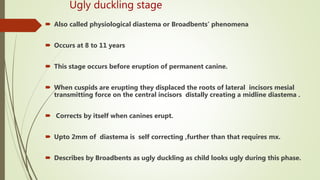 Ugly duckling stage
 Also called physiological diastema or Broadbents’ phenomena
 Occurs at 8 to 11 years
 This stage occurs before eruption of permanent canine.
 When cuspids are erupting they displaced the roots of lateral incisors mesial
transmitting force on the central incisors distally creating a midline diastema .
 Corrects by itself when canines erupt.
 Upto 2mm of diastema is self correcting ,further than that requires mx.
 Describes by Broadbents as ugly duckling as child looks ugly during this phase.
 