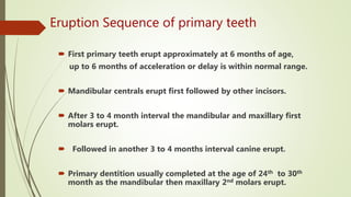 Eruption Sequence of primary teeth
 First primary teeth erupt approximately at 6 months of age,
up to 6 months of acceleration or delay is within normal range.
 Mandibular centrals erupt first followed by other incisors.
 After 3 to 4 month interval the mandibular and maxillary first
molars erupt.
 Followed in another 3 to 4 months interval canine erupt.
 Primary dentition usually completed at the age of 24th to 30th
month as the mandibular then maxillary 2nd molars erupt.
 