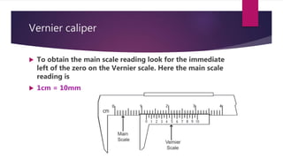 Vernier caliper
 To obtain the main scale reading look for the immediate
left of the zero on the Vernier scale. Here the main scale
reading is
 1cm = 10mm
 