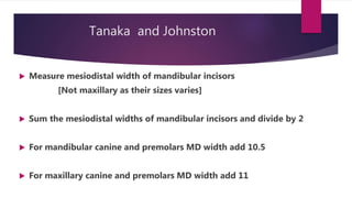 Tanaka and Johnston
 Measure mesiodistal width of mandibular incisors
[Not maxillary as their sizes varies]
 Sum the mesiodistal widths of mandibular incisors and divide by 2
 For mandibular canine and premolars MD width add 10.5
 For maxillary canine and premolars MD width add 11
 