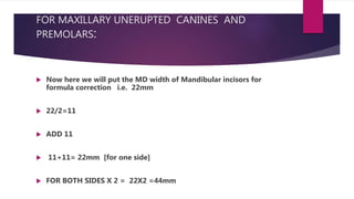 FOR MAXILLARY UNERUPTED CANINES AND
PREMOLARS:
 Now here we will put the MD width of Mandibular incisors for
formula correction i.e. 22mm
 22/2=11
 ADD 11
 11+11= 22mm [for one side]
 FOR BOTH SIDES X 2 = 22X2 =44mm
 