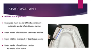 SPACE AVAILABLE
 Divided into 4 quadrants
 Measured from mesial of first permanent
molars to mesial of deciduous canine
 From mesial of deciduous canine to midline
 From midline to mesial of deciduous canine
 From mesial of deciduous canine
to mesial of 1st molar
 
