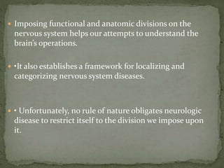  Imposing functional and anatomic divisions on the
nervous system helps our attempts to understand the
brain’s operations.
 •It also establishes a framework for localizing and
categorizing nervous system diseases.
 • Unfortunately, no rule of nature obligates neurologic
disease to restrict itself to the division we impose upon
it.
 