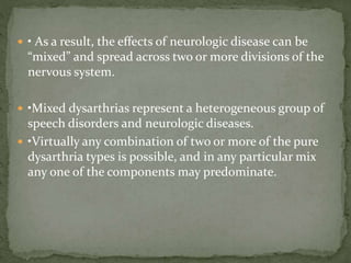  • As a result, the effects of neurologic disease can be
“mixed” and spread across two or more divisions of the
nervous system.
 •Mixed dysarthrias represent a heterogeneous group of
speech disorders and neurologic diseases.
 •Virtually any combination of two or more of the pure
dysarthria types is possible, and in any particular mix
any one of the components may predominate.
 