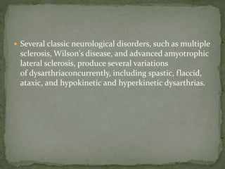  Several classic neurological disorders, such as multiple
sclerosis, Wilson's disease, and advanced amyotrophic
lateral sclerosis, produce several variations
of dysarthriaconcurrently, including spastic, flaccid,
ataxic, and hypokinetic and hyperkinetic dysarthrias.
 