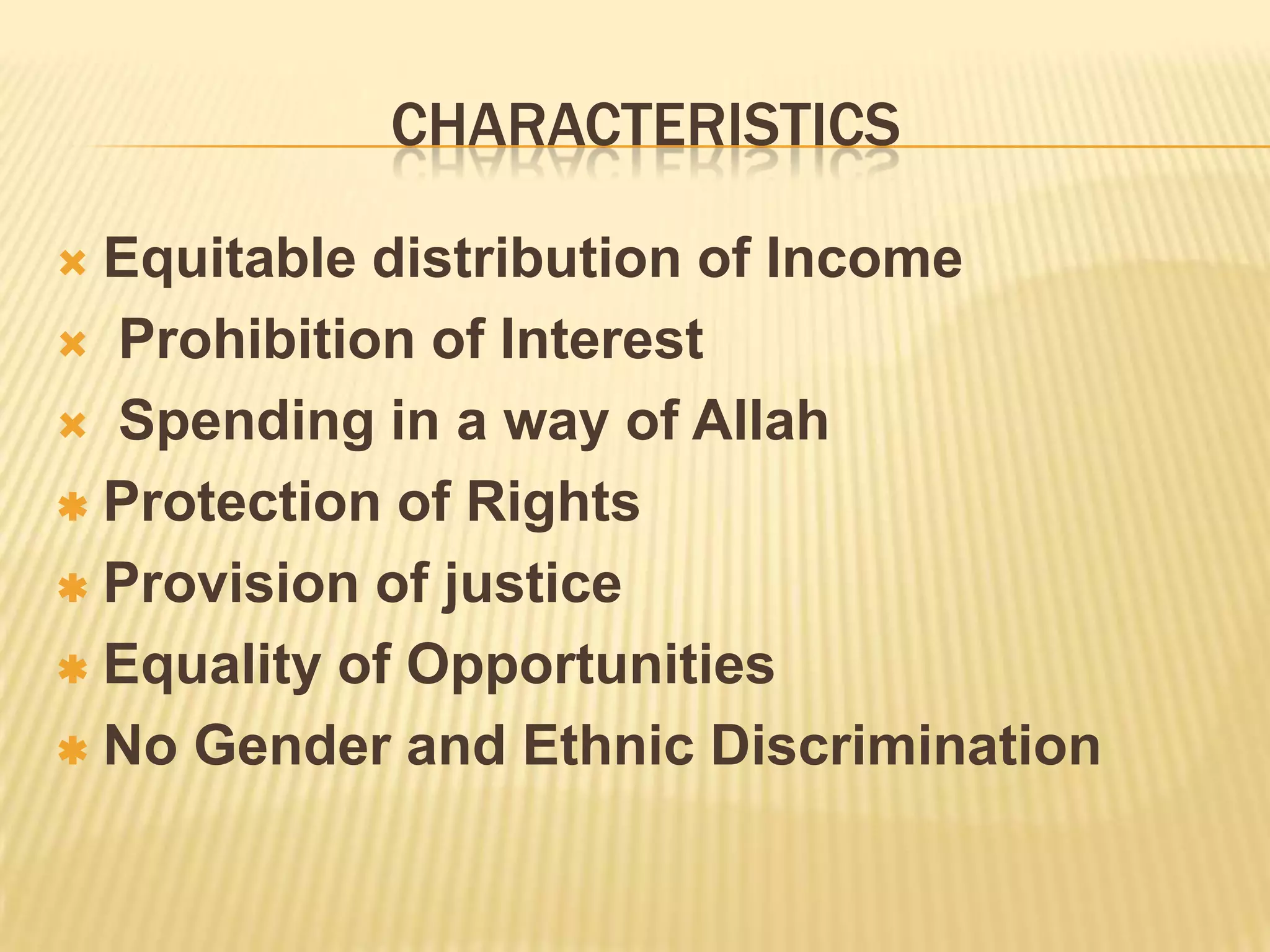 CHARACTERISTICS
Equitable distribution of Income
Prohibition of Interest
Spending in a way of Allah
Protection of Rights
Provision of justice
Equality of Opportunities
No Gender and Ethnic Discrimination