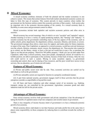  Mixed Economy:
A mixed economy combines elements of both the planned and the market economies in one
cohesive system. This means that certain features from both market and planned economic systems are
taken to form this type of economy. This system prevails in many countries where neither the
government nor the business entities control the economic activities of that country - both sectors play
an important role in the economic decision-making of the country. In a mixed economy there is
flexibility in some areas and government control in others.
Mixed economies include both capitalist and socialist economic policies and often arise in
societies.
Mixed economy has several meanings. One of which is to mix "socialist" and "capitalist" aspects.
Another meaning is to have a variety of capital producing markets, like "farming" and "industry." A
socialist economy has the government controlling many of the key aspects of the economy, such as
public schools, police department, fire department, military, museums, libraries, and streets, or sewers.
The government manages those above, raises taxes for support, and makes plans for future expansion,
or repair of the same. Pure Capitalism, as opposed to a mixed economy, would have private businesses
own the schools, libraries, museums, streets, sewers, fire department, ect. Then anyone who wanted to
go to school, use the library, streets, or have a fire put out would have to pay a fee, or purchase the
right to use that private property. There'd be NO public property. I think you can see that under Pure
Capitalism, rather than a mixed economy, many poor people, unemployed, retired, all would be in a
terrible position, not able to participate in the economy, because of their lack of money. Only the very
rich could survive in such a system. Mixing in some socialistic aspects, i.e., government
ownership and control, there can be sharing of key resources, and the poor would have access to key
services, like an education, use of streets (no toll roads).
Features of Mixed Economy:
(i) Private and public sector exist side by side. Thus, economic activities are carried out by
individuals as well as the government.
(ii) Private and public sectors are required to function in a properly coordinated manner.
(iii) A part from national security, government engages itself in those activities that the private
enterprises consider as unprofitable or beyond this reach.
(iv) All basic and heavy industries and other strategic sector of an economy e.g., banking,
transport, energy etc. are controlled by the government. Agriculture, consumer goods and other
industries trade are left for the private sector.
Advantages of Mixed Economy:
Since mixed economy involves both government and private enterprises it has the advantage of
taking the benefits of capitalist nature of private companies and socialist nature of government.
There is less inequality of income because intent of government is to have a balanced economic
growth of an economy.
Mixed economy allows individuals to run their business and make profits but at the same time it
places some responsibility on these companies by inducing them to contribute towards the welfare of
society.
 