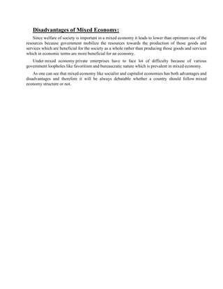 Disadvantages of Mixed Economy:
Since welfare of society is important in a mixed economy it leads to lower than optimum use of the
resources because government mobilize the resources towards the production of those goods and
services which are beneficial for the society as a whole rather than producing those goods and services
which in economic terms are more beneficial for an economy.
Under mixed economy private enterprises have to face lot of difficulty because of various
government loopholes like favoritism and bureaucratic nature which is prevalent in mixed economy.
As one can see that mixed economy like socialist and capitalist economies has both advantages and
disadvantages and therefore it will be always debatable whether a country should follow mixed
economy structure or not.
 