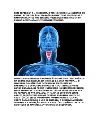 ESTE TÓPICO Nº 4 = MIXEDEMA. O TERMO MIXEDEMA (INCHAÇO OU
EDEMA) REFERE-SE ÀS ALTERAÇÕES EDEMATOSAS ESPESSADAS E
NÃO PENETRANTES NOS TECIDOS MOLES DOS PACIENTES EM UM
ESTADO ACENTUADAMENTE HIPOTIREOIDIANO.
O MIXEDEMA REFERE-SE À DEPOSIÇÃO DE MUCOPOLISSACARÍDEOS
NA DERME, QUE RESULTA EM INCHAÇO DA ÁREA AFETADA. ... O
MIXEDEMA TAMBÉM PODE OCORRER NA TIREOIDITE DE
HASHIMOTO E EM OUTRAS FORMAS DE HIPOTIREOIDISMO DE
LONGA DURAÇÃO. DE FORMA MUITO RARA NO HIPERTIREOIDISMO.
MAS É IMPORTANTE AO PACIENTE OU LEITOR INTERESSADO, LER
OS TOPICOS DE Nº1, Nº2, Nº3, Nº4 A Nº 10 CONFORME LINKS
ABAIXO SEQUÊNCIAIS COM OS DEVIDOS ASSUNTOS NO FIM DE
CADA TÓPICO. ESSES HORMÔNIOS NORMALMENTE ATUAM NO
CORPO PARA REGULAR O USO DE ENERGIA, O DESENVOLVIMENTO
INFANTIL E A EVOLUÇÃO ADULTA. CADA TÓPICO NÃO SE TRATA DE
REPETIÇÃO DE MATÉRIAS ANTERIORES NA SEQUÊNCIA,
 