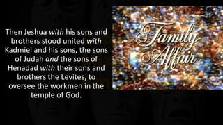A family affair
Then Jeshua with his sons and
brothers stood united with
Kadmiel and his sons, the sons
of Judah and the sons of
Henadad with their sons and
brothers the Levites, to
oversee the workmen in the
temple of God.
We are the family of God.
 